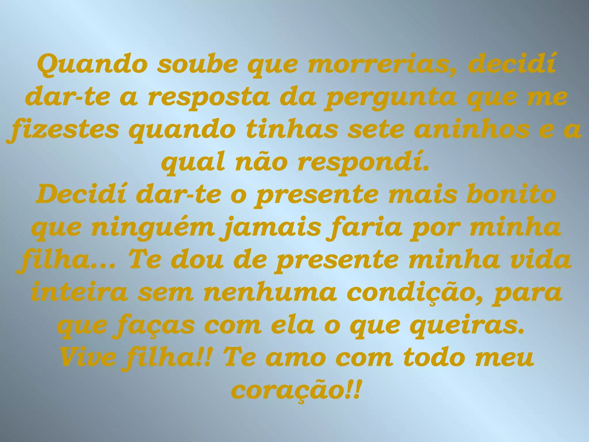 Quando soube que morrerias, decidí dar-te a resposta da pergunta que me fizestes quando tinhas sete aninhos e a  qual não respondí.  Decidí dar-te o presente mais bonito que ninguém jamais faria por minha filha...   Te dou de presente minha vida inteira sem nenhuma condição, para que faças com ela o que queiras.  Vive filha!! Te amo com todo meu coração!! 