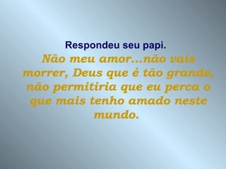 Respondeu seu papi.   Não meu amor...não vais morrer, Deus que é tão grande, não permitiria que eu perca o que mais tenho amado neste mundo.   