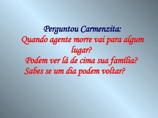 Perguntou Carmenzita: Quando agente morre vai para algum lugar?  Podem ver lá de cima sua família?  Sabes se um dia podem voltar?   