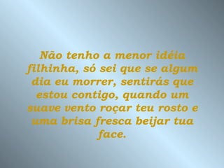 Não tenho a menor idéia filhinha, só sei que se algum dia eu morrer, sentirás que estou contigo, quando um suave vento roçar teu rosto e uma brisa fresca beijar tua face. 