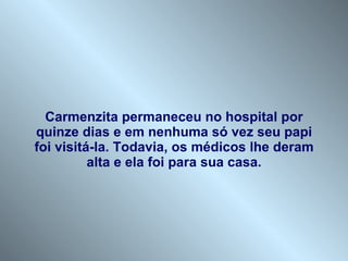 Carmenzita permaneceu no hospital por quinze dias e em nenhuma só vez seu papi foi visitá-la. Todavia, os médicos lhe deram alta e ela foi para sua casa. 