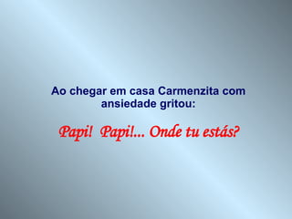 Ao chegar em casa Carmenzita com ansiedade gritou: Papi!  Papi!... Onde tu estás? 