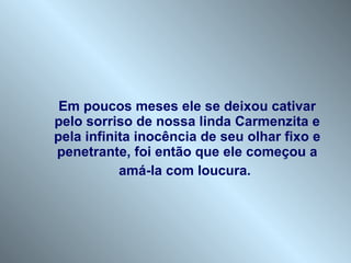 Em poucos meses ele se deixou cativar pelo sorriso de nossa linda Carmenzita e pela infinita inocência de seu olhar fixo e penetrante, foi então que ele começou a amá-la com loucura.   
