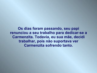 Os dias foram passando, seu papi renunciou a seu trabalho para dedicar-se a Carmenzita. Todavia, eu sua mãe, decidi trabalhar, pois não suportava ver Carmenzita sofrendo tanto. 