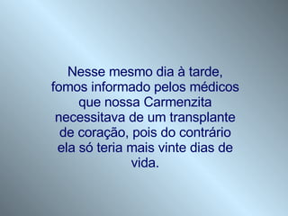 Nesse mesmo dia à tarde, fomos informado pelos médicos que nossa Carmenzita necessitava de um transplante de coração, pois do contrário ela só teria mais vinte dias de vida. 