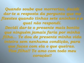 Quando soube que morrerias, decidí dar-te a resposta da pergunta que me fizestes quando tinhas sete aninhos e a  qual não respondí.  Decidí dar-te o presente mais bonito que ninguém jamais faria por minha filha...   Te dou de presente minha vida inteira sem nenhuma condição, para que faças com ela o que queiras.  Vive filha!! Te amo com todo meu coração!! 