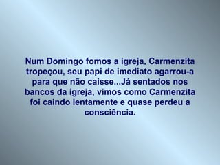 Num Domingo fomos a igreja, Carmenzita
tropeçou, seu papi de imediato agarrou-a
  para que não caisse...Já sentados nos
bancos da igreja, vimos como Carmenzita
 foi caindo lentamente e quase perdeu a
               consciência.
 