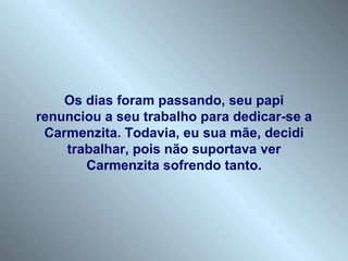 Os dias foram passando, seu papi
renunciou a seu trabalho para dedicar-se a
 Carmenzita. Todavia, eu sua mãe, decidi
    trabalhar, pois não suportava ver
       Carmenzita sofrendo tanto.
 