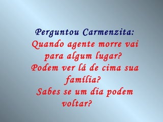 Perguntou Carmenzita:
Quando agente morre vai
   para algum lugar?
Podem ver lá de cima sua
        família?
 Sabes se um dia podem
       voltar?
 