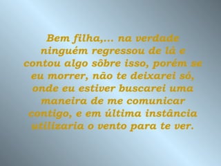 Bem filha,... na verdade
   ninguém regressou de lá e
contou algo sôbre isso, porém se
 eu morrer, não te deixarei só,
  onde eu estiver buscarei uma
   maneira de me comunicar
 contigo, e em última instância
 utilizaria o vento para te ver.
 