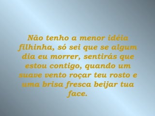 Não tenho a menor idéia
filhinha, só sei que se algum
 dia eu morrer, sentirás que
  estou contigo, quando um
suave vento roçar teu rosto e
 uma brisa fresca beijar tua
             face.
 
