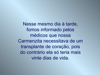 Nesse mesmo dia à tarde,
    fomos informado pelos
      médicos que nossa
Carmenzita necessitava de um
 transplante de coração, pois
 do contrário ela só teria mais
      vinte dias de vida.
 