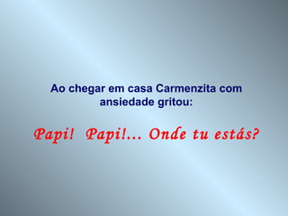 Ao chegar em casa Carmenzita com
          ansiedade gritou:

Papi! Papi!... Onde tu estás?
 