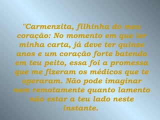 "Carmenzita, filhinha do meu
 coração: No momento em que ler
  minha carta, já deve ter quinze
 anos e um coração forte batendo
em teu peito, essa foi a promessa
que me fizeram os médicos que te
  operaram. Não pode imaginar
nem remotamente quanto lamento
    não estar a teu lado neste
            instante.
 