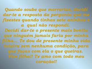 Quando soube que morrerias, decidí
dar-te a resposta da pergunta que me
fizestes quando tinhas sete aninhos e
          a qual não respondí.
  Decidí dar-te o presente mais bonito
 que ninguém jamais faria por minha
filha... Te dou de presente minha vida
 inteira sem nenhuma condição, para
   que faças com ela o que queiras.
   Vive filha!! Te amo com todo meu
                coração!!
 