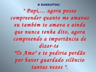 e sussurrou:
     " Papi,... agora posso
compreender quanto me amavas
 eu também te amava e ainda
  que nunca tenha dito, agora
 compreendo a importância de
           dizer-te
 "Te Amo" e te pediria perdão
  por haver guardado silêncio
        tantas vezes ".
 