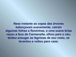 Nese instante as copas das árvores
       balançavam suavemente, cairam
algumas folhas e florzinhas, e uma suave brisa
roçou a face de Carmenzita, olhou para o céu,
  tentou enxugar as lágrimas de seu rosto, se
          levantou e voltou para casa.
 