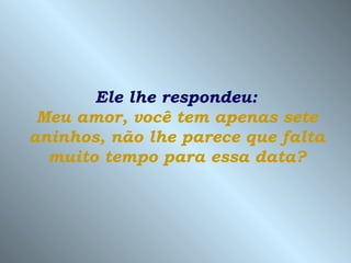 Ele lhe respondeu:
 Meu amor, você tem apenas sete
aninhos, não lhe parece que falta
  muito tempo para essa data?
 