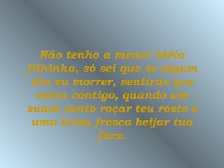 Não tenho a menor idéia
filhinha, só sei que se algum
 dia eu morrer, sentirás que
  estou contigo, quando um
suave vento roçar teu rosto e
 uma brisa fresca beijar tua
             face.
 