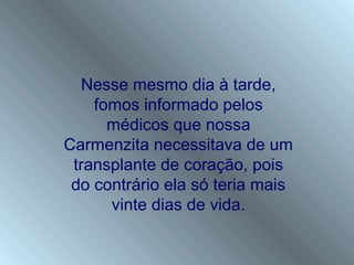 Nesse mesmo dia à tarde,
    fomos informado pelos
      médicos que nossa
Carmenzita necessitava de um
 transplante de coração, pois
 do contrário ela só teria mais
      vinte dias de vida.
 