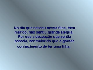 No dia que nasceu nossa filha, meu
marido, não sentiu grande alegria.
  Por que a decepção que sentia
parecia, ser maior do que o grande
 conhecimento de ter uma filha.
 