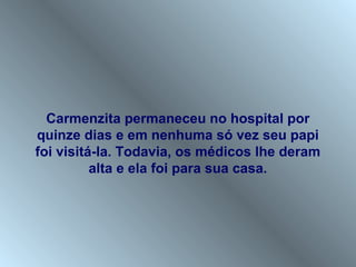 Carmenzita permaneceu no hospital por
quinze dias e em nenhuma só vez seu papi
foi visitá-la. Todavia, os médicos lhe deram
          alta e ela foi para sua casa.
 