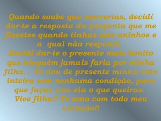 Quando soube que morrerias, decidí
dar-te a resposta da pergunta que me
fizestes quando tinhas sete aninhos e
          a qual não respondí.
  Decidí dar-te o presente mais bonito
 que ninguém jamais faria por minha
filha... Te dou de presente minha vida
 inteira sem nenhuma condição, para
   que faças com ela o que queiras.
   Vive filha!! Te amo com todo meu
                coração!!
 