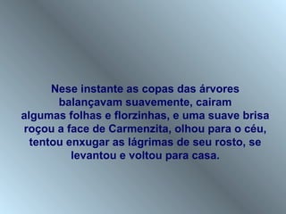 Nese instante as copas das árvores
       balançavam suavemente, cairam
algumas folhas e florzinhas, e uma suave brisa
roçou a face de Carmenzita, olhou para o céu,
  tentou enxugar as lágrimas de seu rosto, se
          levantou e voltou para casa.
 
