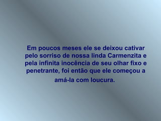 Em poucos meses ele se deixou cativar
pelo sorriso de nossa linda Carmenzita e
pela infinita inocência de seu olhar fixo e
penetrante, foi então que ele começou a
           amá-la com loucura.
 