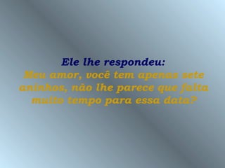 Ele lhe respondeu:
 Meu amor, você tem apenas sete
aninhos, não lhe parece que falta
  muito tempo para essa data?
 