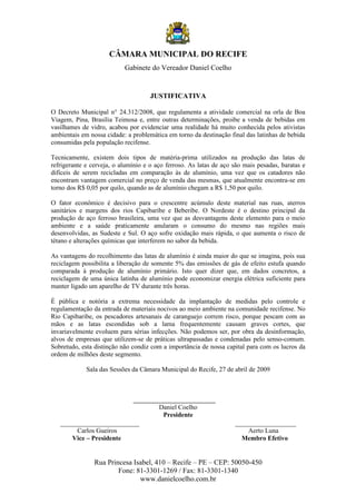 CÂMARA MUNICIPAL DO RECIFE
                           Gabinete do Vereador Daniel Coelho


                                     JUSTIFICATIVA

O Decreto Municipal n° 24.312/2008, que regulamenta a atividade comercial na orla de Boa
Viagem, Pina, Brasília Teimosa e, entre outras determinações, proibe a venda de bebidas em
vasilhames de vidro, acabou por evidenciar uma realidade há muito conhecida pelos ativistas
ambientais em nossa cidade: a problemática em torno da destinação final das latinhas de bebida
consumidas pela população recifense.

Tecnicamente, existem dois tipos de matéria-prima utilizados na produção das latas de
refrigerante e cerveja, o alumínio e o aço ferroso. As latas de aço são mais pesadas, baratas e
difíceis de serem recicladas em comparação às de alumínio, uma vez que os catadores não
encontram vantagem comercial no preço de venda das mesmas, que atualmente encontra-se em
torno dos R$ 0,05 por quilo, quando as de alumínio chegam a R$ 1,50 por quilo.

O fator econômico é decisivo para o crescentre acúmulo deste material nas ruas, aterros
sanitários e margens dos rios Capibaribe e Beberibe. O Nordeste é o destino principal da
produção de aço ferroso brasileira, uma vez que as desvantagens deste elemento para o meio
ambiente e a saúde praticamente anularam o consumo do mesmo nas regiões mais
desenvolvidas, as Sudeste e Sul. O aço sofre oxidação mais rápida, o que aumenta o risco de
tétano e alterações químicas que interferem no sabor da bebida.

As vantagens do recolhimento das latas de alumínio é ainda maior do que se imagina, pois sua
reciclagem possibilita a liberação de somente 5% das emissões de gás de efeito estufa quando
comparada à produção de alumínio primário. Isto quer dizer que, em dados concretos, a
reciclagem de uma única latinha de alumínio pode economizar energia elétrica suficiente para
manter ligado um aparelho de TV durante três horas.

É pública e notória a extrema necessidade da implantação de medidas pelo controle e
regulamentação da entrada de materiais nocivos ao meio ambiente na comunidade recifense. No
Rio Capibaribe, os pescadores artesanais de caranguejo correm risco, porque pescam com as
mãos e as latas escondidas sob a lama frequentemente causam graves cortes, que
invariavelmente evoluem para sérias infecções. Não podemos ser, por obra da desinformação,
alvos de empresas que utilizem-se de práticas ultrapassadas e condenadas pelo senso-comum.
Sobretudo, esta distinção não condiz com a importância de nossa capital para com os lucros da
ordem de milhões deste segmento.

             Sala das Sessões da Câmara Municipal do Recife, 27 de abril de 2009



                              _________________________
                                      Daniel Coelho
                                       Presidente
   ______________________                                           _________________
        Carlos Gueiros                                                  Aerto Luna
       Vice – Presidente                                               Membro Efetivo


                Rua Princesa Isabel, 410 – Recife – PE – CEP: 50050-450
                        Fone: 81-3301-1269 / Fax: 81-3301-1340
                               www.danielcoelho.com.br
 