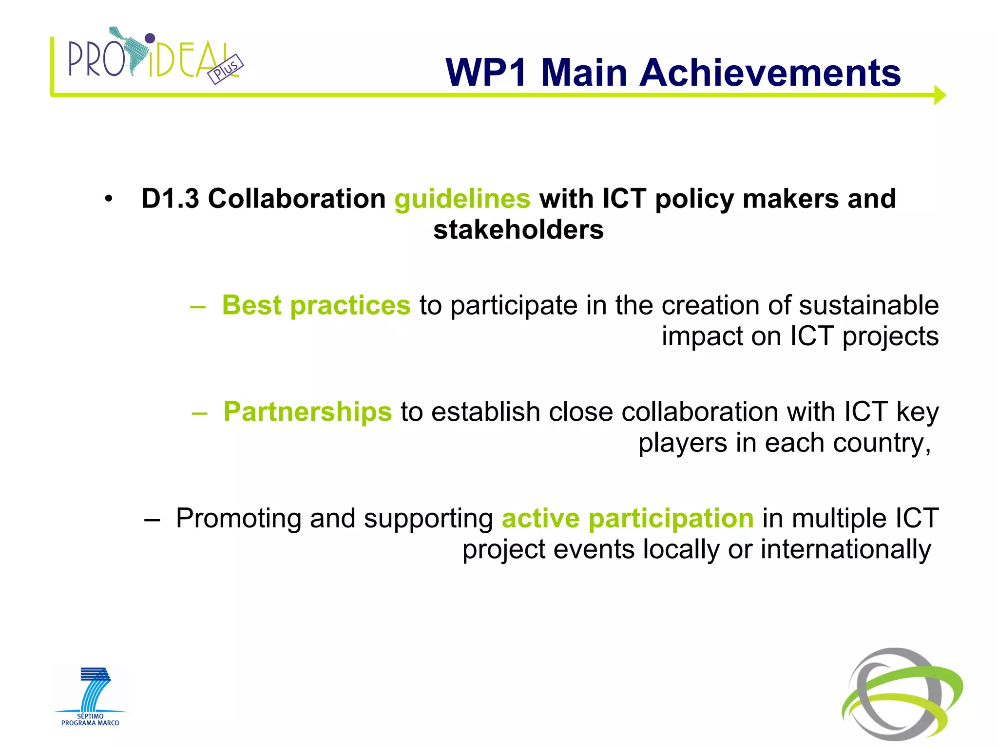 D1.3 Collaboration  guidelines  with ICT policy makers and stakeholders Best practices  to participate in the creation of sustainable impact on ICT projects Partnerships  to establish close collaboration with ICT key players in each country,  Promoting and supporting  active participation  in multiple ICT project events locally or internationally  WP1 Main Achievements  
