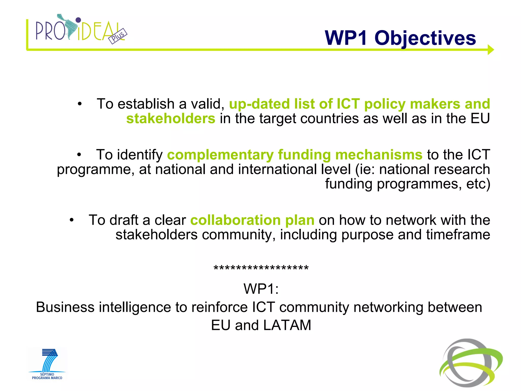 To establish a valid,  up-dated list of ICT policy makers and stakeholders  in the target countries as well as in the EU To identify  complementary funding mechanisms  to the ICT programme, at national and international level (ie: national research funding programmes, etc) To draft a clear  collaboration plan  on how to network with the stakeholders community, including purpose and timeframe ***************** WP1: Business intelligence to reinforce ICT community networking between  EU and LATAM WP1 Objectives 