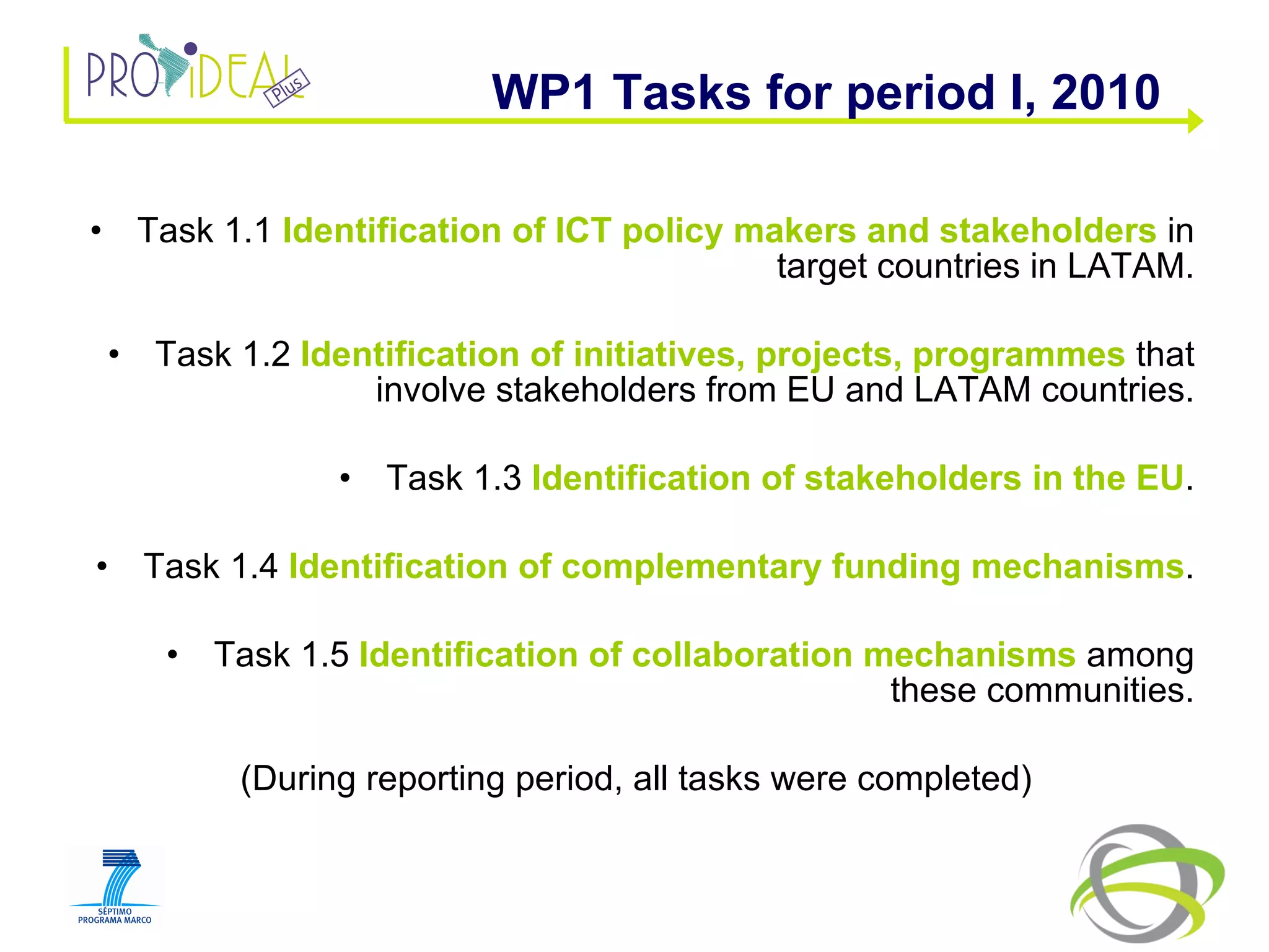 Task 1.1  Identification of ICT policy makers and stakeholders  in target countries in LATAM. Task 1.2  Identification of initiatives, projects, programmes  that involve stakeholders from EU and LATAM countries. Task 1.3  Identification of stakeholders in the EU . Task 1.4  Identification of complementary funding mechanisms . Task 1.5  Identification of collaboration mechanisms  among these communities. (During reporting period, all tasks were completed) WP1 Tasks for period I, 2010 
