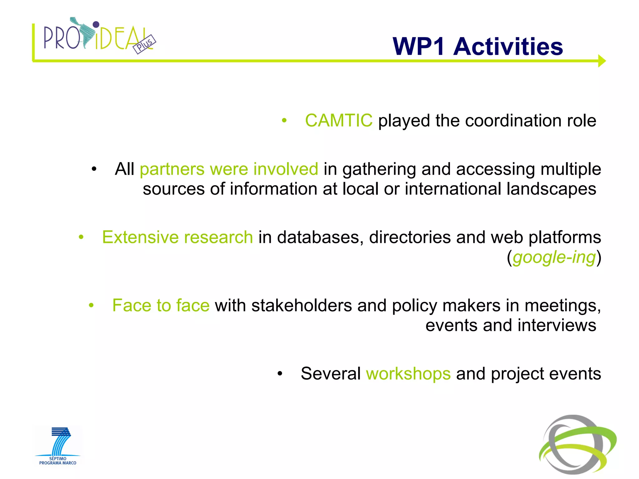 CAMTIC  played the coordination role  All  partners were involved  in gathering and accessing multiple sources of information at local or international landscapes  Extensive research  in databases, directories and web platforms ( google-ing ) Face to face  with stakeholders and policy makers in meetings, events and interviews  Several  workshops  and project events WP1 Activities  
