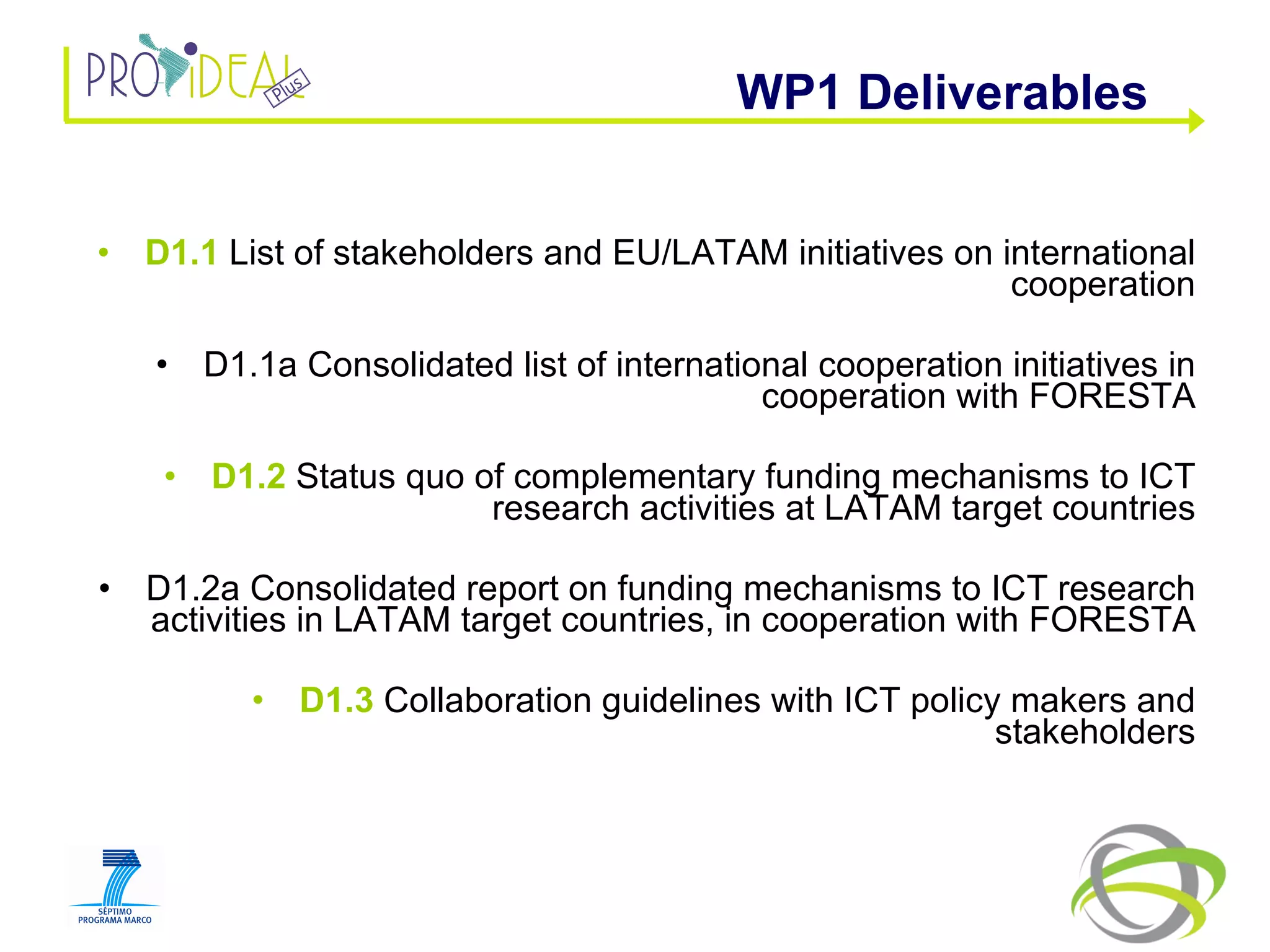 D1.1  List of stakeholders and EU/LATAM initiatives on international cooperation D1.1a Consolidated list of international cooperation initiatives in cooperation with FORESTA D1.2  Status quo of complementary funding mechanisms to ICT research activities at LATAM target countries D1.2a Consolidated report on funding mechanisms to ICT research activities in LATAM target countries, in cooperation with FORESTA D1.3  Collaboration guidelines with ICT policy makers and stakeholders WP1 Deliverables  