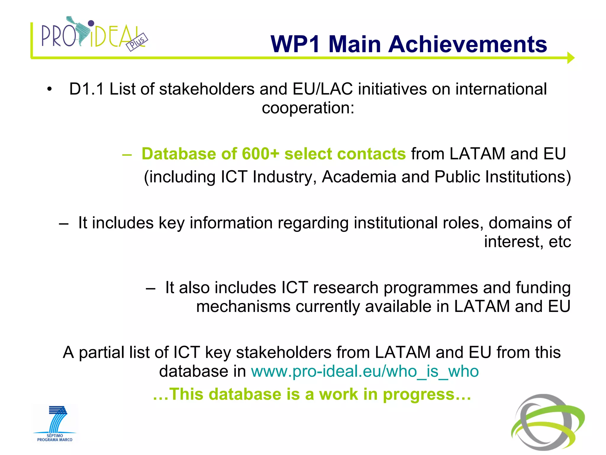 D1.1 List of stakeholders and EU/LAC initiatives on international cooperation: Database of 600+ select contacts  from LATAM and EU  (including ICT Industry, Academia and Public Institutions) It includes key information regarding institutional roles, domains of interest, etc It also includes ICT research programmes and funding mechanisms currently available in LATAM and EU A partial list of ICT key stakeholders from LATAM and EU from this database in  www.pro-ideal.eu/who_is_who   … This database is a work in progress… WP1 Main Achievements  