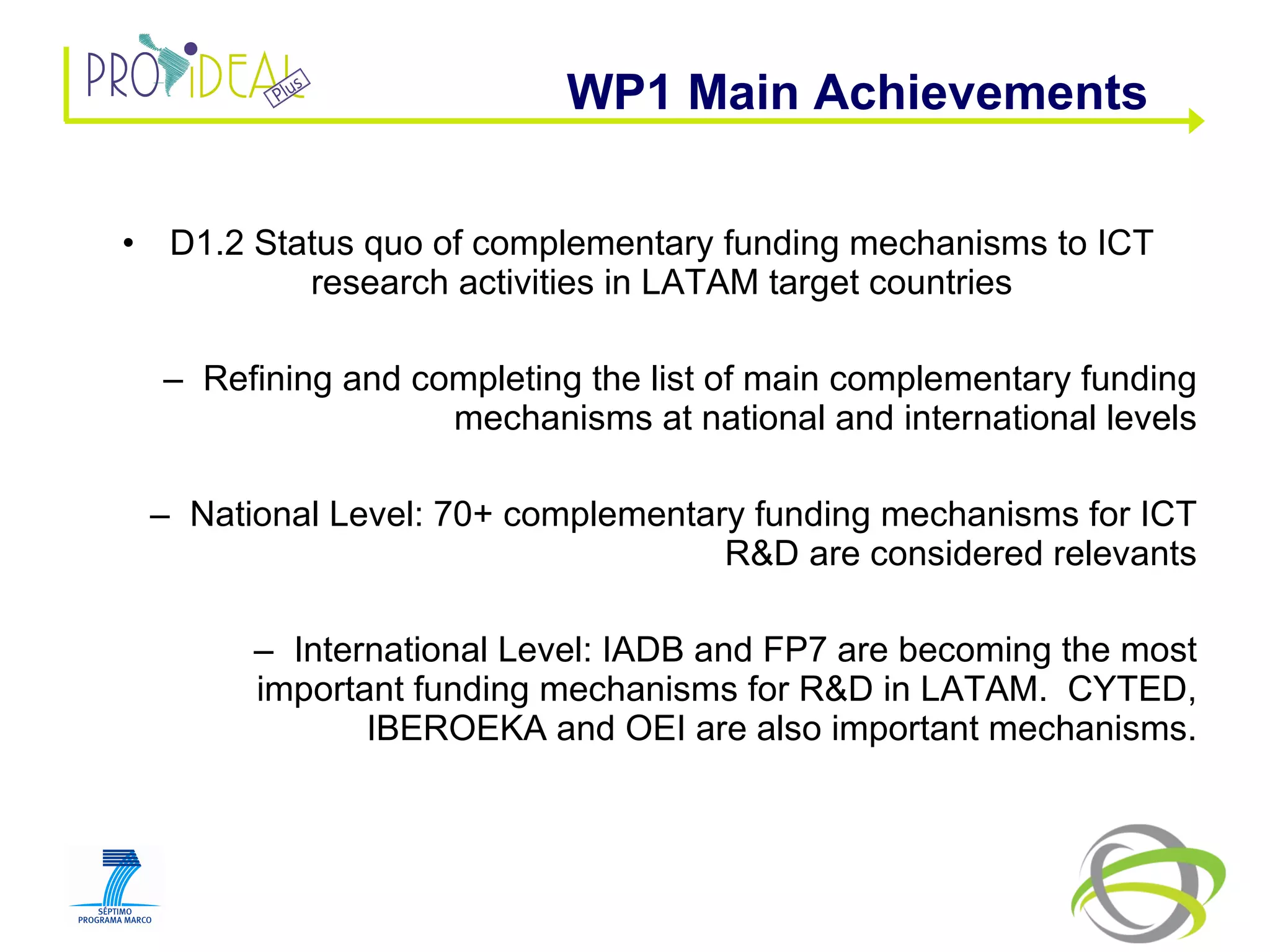 D1.2 Status quo of complementary funding mechanisms to ICT research activities in LATAM target countries Refining and completing the list of main complementary funding mechanisms at national and international levels National Level: 70+ complementary funding mechanisms for ICT R&D are considered relevants International Level: IADB and FP7 are becoming the most important funding mechanisms for R&D in LATAM.  CYTED, IBEROEKA and OEI are also important mechanisms. WP1 Main Achievements  