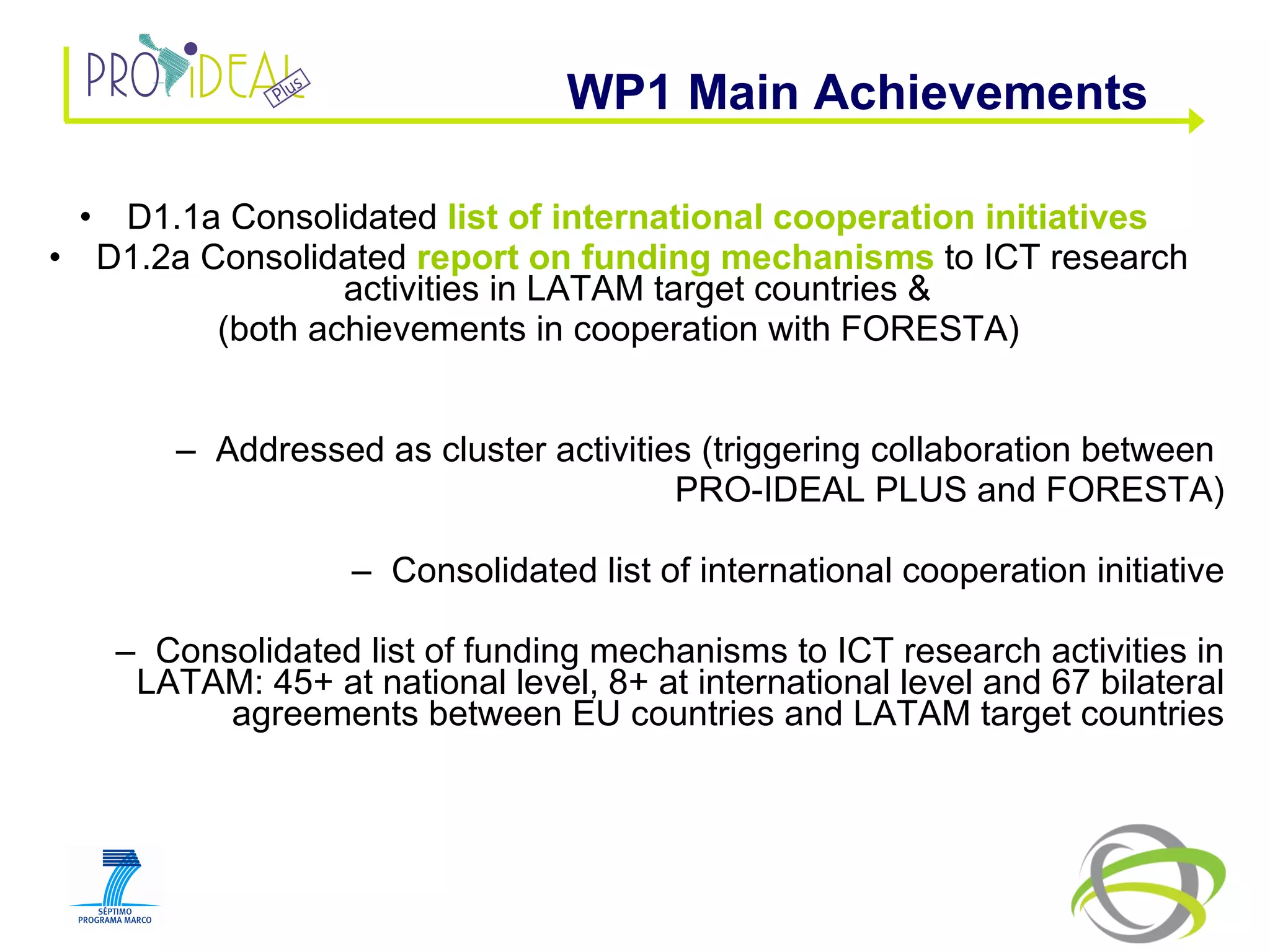 D1.1a Consolidated  list of international cooperation initiatives   D1.2a Consolidated  report on funding mechanisms  to ICT research activities in LATAM target countries &  (both achievements in cooperation with FORESTA) Addressed as cluster activities (triggering collaboration between  PRO-IDEAL PLUS and FORESTA) Consolidated list of international cooperation initiative Consolidated list of funding mechanisms to ICT research activities in LATAM: 45+ at national level, 8+ at international level and 67 bilateral agreements between EU countries and LATAM target countries WP1 Main Achievements  