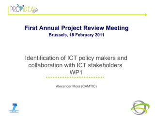 Alexander Mora (CAMTIC) Identification of ICT policy makers and collaboration with ICT stakeholders  WP1 First Annual Project Review Meeting   Brussels, 18 February 2011   