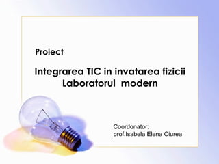 Proiect
Integrarea TIC in invatarea fizicii
Laboratorul modern
Coordonator:
prof.Isabela Elena Ciurea
 