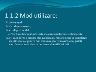 1.1.2 Mod utilizare:Al doilea mod:Pas  1 : alegeremarca ;Pas 2: alegere model;   => Vorficautatesiafisatetoatemasinilecomformselectieifacute;Pas 3: dacadoriti o cautaremaiavansata nu ramanedecatsacompletatispatiilespecialepentrupret minim respectiv maxim, apoiputetispecificaatatmotorizareadorita cat sianulfabricarii;	
