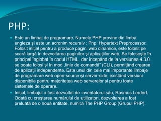 PHP:Este un limbaj de programare. Numele PHP provine din limbaengleza şi este un acronim recursiv : Php: Hypertext Preprocessor. Folosit iniţial pentru a produce pagini web dinamice, este folosit pe scară largă în dezvoltarea paginilor şi aplicaţiilor web. Se foloseşte în principal înglobat în codul HTML, dar începând de la versiunea 4.3.0 se poate folosi şi în mod „linie de comandă” (CLI), permiţând crearea de aplicaţii independente. Este unul din cele mai importante limbaje de programare web open-source şi server-side, existând versiuni disponibile pentru majoritatea web serverelor şi pentru toate sistemele de operare. Iniţial, limbajul a fost dezvoltat de inventatorul său, Rasmus Lerdorf. Odată cu creşterea numărului de utilizatori, dezvoltarea a fost preluată de o nouă entitate, numită The PHP Group (Grupul PHP).