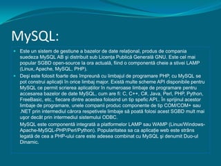 MySQL:Este un sistem de gestiune a bazelor de date relaţional, produs de compania suedeza MySQL AB şi distribuit sub Licenţa Publică Generală GNU. Este cel mai popular SGBD open-source la ora actuală, fiind o componentă cheie a stivei LAMP(Linux, Apache, MySQL, PHP).Deşi este folosit foarte des împreună cu limbajul de programare PHP, cu MySQL se pot construi aplicaţii în orice limbaj major. Există multe scheme API disponibile pentru MySQL ce permit scrierea aplicaţiilor în numeroase limbaje de programare pentru accesarea bazelor de date MySQL, cum are fi: C, C++, C#, Java, Perl, PHP, Python, FreeBasic, etc., fiecare dintre acestea folosind un tip spefic API.. În sprijinul acestor limbaje de programare, unele companii produc componente de tip COM/COM+ sau .NET prin intermediul cărora respetivele limbaje să poată folosi acest SGBD mult mai uşor decât prin intermediul sistemului ODBC.MySQL este componentă integrată a platformelor LAMP sau WAMP (Linux/Windows-Apache-MySQL-PHP/Perl/Python). Popularitatea sa ca aplicaţie web este strâns legată de cea a PHP-ului care este adesea combinat cu MySQL şi denumit Duo-ul Dinamic.