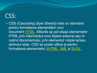 CSS:CSS (Cascading Style Sheets) este un standard pentru formatarea elementelor unui document HTML. Stilurile se pot ataşa elementelor HTML prin intermediul unor fişiere externe sau în cadrul documentului, prin elementul <style>şi/sau atributul style. CSS se poate utiliza şi pentru formatarea elementelor XHTML, XML şi SVGL.