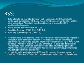 RSS: Este o familie de formate de fluxuri web, specificate în XML şi folosite pentru Web syndication. RSS este folosit (printre altele) pentru ştiri, weblog-uri şi podcasting. Abreviaţia este folosită pentru a face referinţă la următoarele standarde:Really Simple Syndication (RSS 2.0)Rich Site Summary (RSS 0.91, RSS 1.0)RDF Site Summary (RSS 0.9 şi 1.0)Web feed-urile oferă conţinut web sau sumaruri de conţinuturi web împreună cu legături către conţinutul complet al respectivei surse de informaţii şi alte metadate. RSS oferă această informaţie sub forma unui fişier XML numit feed RSS, webfeed, stream RSS sau canal RSS. În plus faţă de facilitarea sindicalizării, feed-urile web permit cititorilor fideli anumitor pagini să fie informaţi la actualizarea conţinutului de pe aceste pagini web, prin folosirea unui soft special numit aggregator.În paginile web, feed-urile web (RSS sau Atom) sunt de obicei legate de cuvântul "Subscribe" ("Subscrie"), un pătrat portocaliu, , sau de literele  sau .