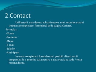 2.Contact		Utilizatorii  care doresc achizitionarea  uneianumite masini trebuie sa completeze  formularul de la pagina Contact.Formular:-Nume-Prenume-Mesaj-E-mail-Telefon-Anti-Spam		In urma completarii formularului, posibili clienti vor fi programati la o anumita data pentru a avea ocazia sa vada / testa masina dorita.