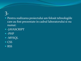 3.Pentru realizarea proiectului am folosit tehnologiile care au fost prezentate in cadrul laboratorului si nu numai:-JAVASCRIPT-PHP-MYSQLCSSRSS