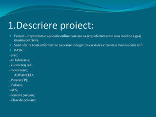 1.Descriere proiect:,[object Object],Proiectul reprezinta o aplicatie online care are ca scop oferirea unui nou mod de a gasi masina potrivita.,[object Object],Sunt oferite toate informatiile necesare in legatura cu starea curenta a masinii cum ar fi:,[object Object],BASIC:,[object Object],-pret;,[object Object],-an fabricatie;,[object Object],-kilometraj real;,[object Object],-motorizare;,[object Object],	ADVANCED:,[object Object],-Putere(CP);,[object Object],-Culoare;,[object Object],-GPS;,[object Object],-Senzori parcare;,[object Object],-Clasa de poluare; ,[object Object]
