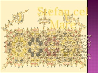 “ Într-însul găsise poporul românesc cea mai deplină şi mai curată icoană a sufletului său: cinstit şi harnic, răbdător fără să uite şi viteaz fără cruzime, straşnic în mânie şi senin în iertare, răspicat şi cu măsură în grai, gospodar şi iubitor al lucrurilor frumoase, fără nici o trufie în faptele sale, care i se par că vin printr-însul de aiurea şi de mai sus.” N. Iorga   